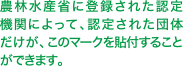 農林水産省に登録された認定機関によって、認定された団体だけが、このマークを貼付することができます。