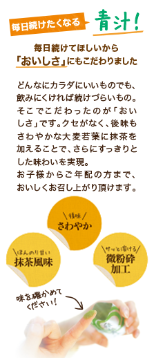 毎日続けたくなる青汁! 毎日続けてほしいから「おいしさ」にもこだわりました。どんなにカラダにいいものでも、飲みにくければ続けづらいもの。そこでこだわったのが「おいしさ」です。クセがなく、後味もさわやかな大麦若葉に抹茶を加えることで、さらにすっきりとした味わいを実現。お子さまからご年配の方まで、おいしくお召し上がり頂けます。後味さわやか ほんのり甘い抹茶風味 サッと溶ける微粉砕加工 味を確かめてください!