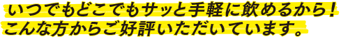 いつでもどこでもサッと手軽に飲めるから!こんな方からご好評いただいています。